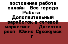 постоянная работа онлайн - Все города Работа » Дополнительный заработок и сетевой маркетинг   . Дагестан респ.,Южно-Сухокумск г.